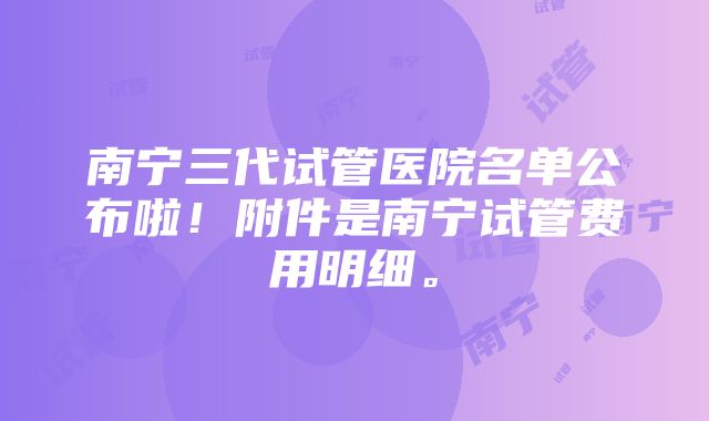 南宁三代试管医院名单公布啦！附件是南宁试管费用明细。