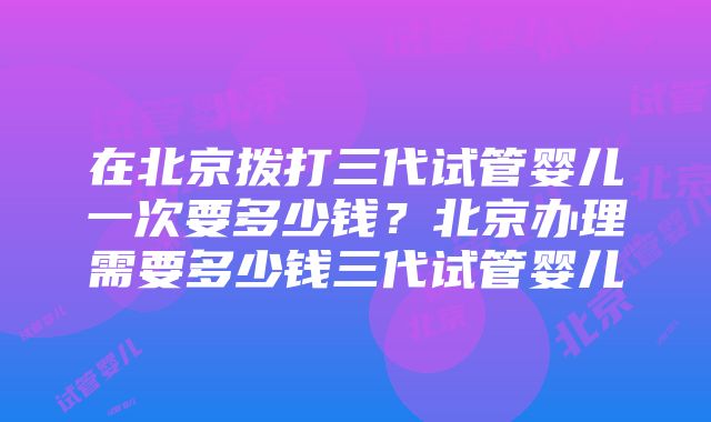 在北京拨打三代试管婴儿一次要多少钱？北京办理需要多少钱三代试管婴儿