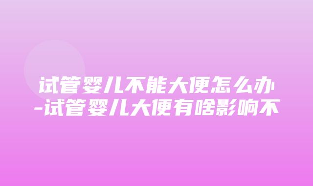 试管婴儿不能大便怎么办-试管婴儿大便有啥影响不