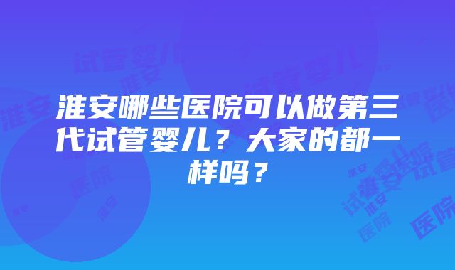 淮安哪些医院可以做第三代试管婴儿？大家的都一样吗？