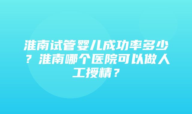 淮南试管婴儿成功率多少？淮南哪个医院可以做人工授精？