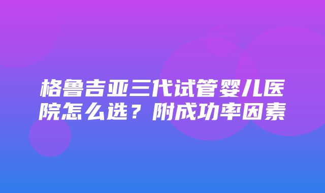 格鲁吉亚三代试管婴儿医院怎么选？附成功率因素