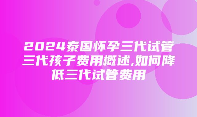 2024泰国怀孕三代试管三代孩子费用概述,如何降低三代试管费用