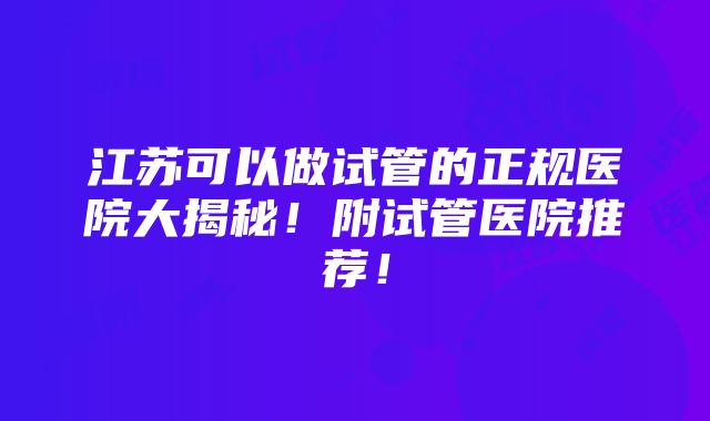 江苏可以做试管的正规医院大揭秘！附试管医院推荐！