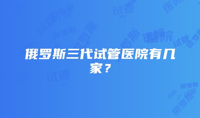 俄罗斯三代试管医院有几家？