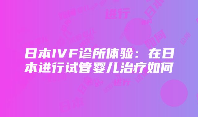 日本IVF诊所体验：在日本进行试管婴儿治疗如何