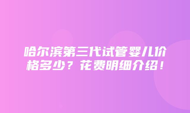 哈尔滨第三代试管婴儿价格多少？花费明细介绍！