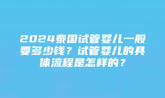 2024泰国试管婴儿一般要多少钱？试管婴儿的具体流程是怎样的？