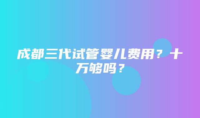 成都三代试管婴儿费用？十万够吗？