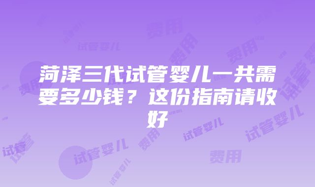 菏泽三代试管婴儿一共需要多少钱？这份指南请收好