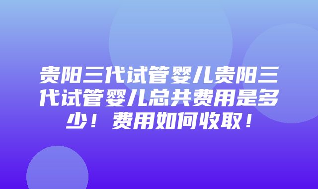 贵阳三代试管婴儿贵阳三代试管婴儿总共费用是多少！费用如何收取！