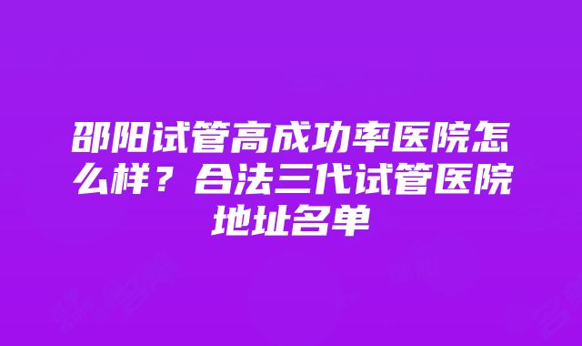 邵阳试管高成功率医院怎么样？合法三代试管医院地址名单