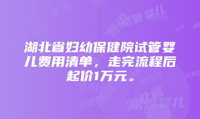 湖北省妇幼保健院试管婴儿费用清单，走完流程后起价1万元。