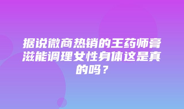 据说微商热销的王药师膏滋能调理女性身体这是真的吗？