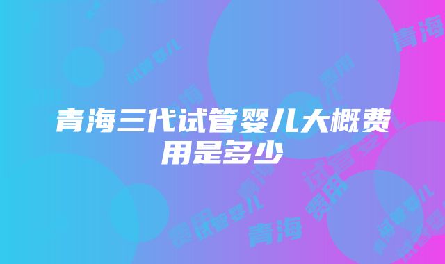 青海三代试管婴儿大概费用是多少