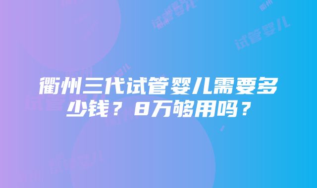 衢州三代试管婴儿需要多少钱？8万够用吗？