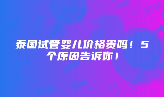 泰国试管婴儿价格贵吗！5个原因告诉你！