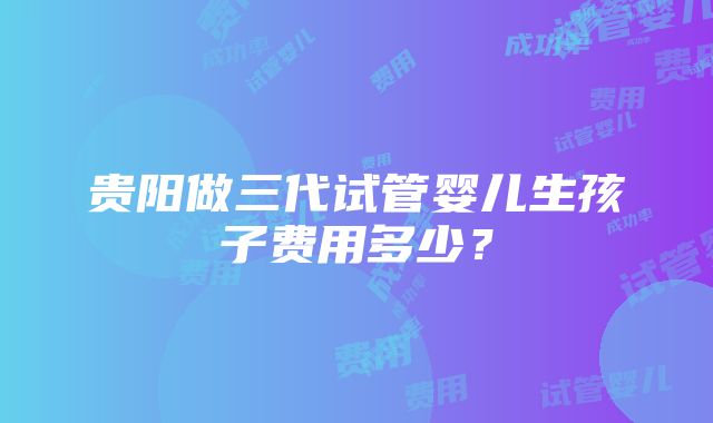 贵阳做三代试管婴儿生孩子费用多少？