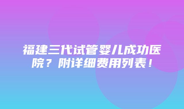 福建三代试管婴儿成功医院？附详细费用列表！