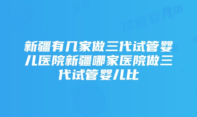 新疆有几家做三代试管婴儿医院新疆哪家医院做三代试管婴儿比