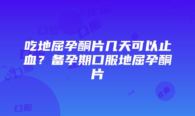 吃地屈孕酮片几天可以止血？备孕期口服地屈孕酮片