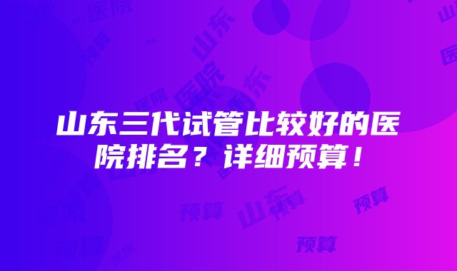 山东三代试管比较好的医院排名？详细预算！