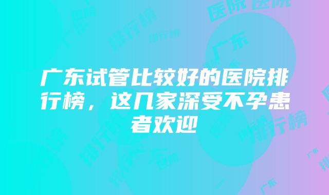 广东试管比较好的医院排行榜，这几家深受不孕患者欢迎