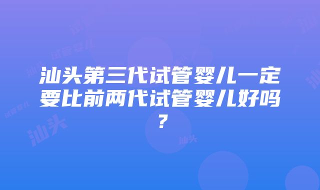 汕头第三代试管婴儿一定要比前两代试管婴儿好吗？