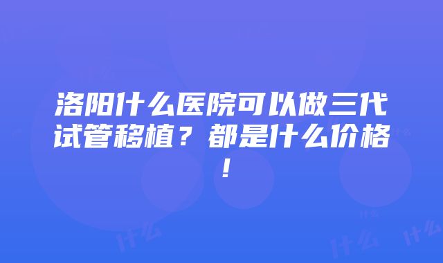 洛阳什么医院可以做三代试管移植？都是什么价格！