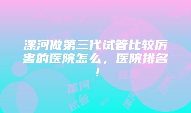 漯河做第三代试管比较厉害的医院怎么，医院排名！