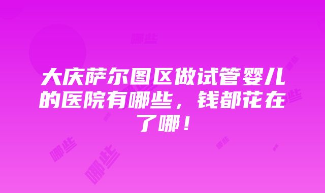 大庆萨尔图区做试管婴儿的医院有哪些，钱都花在了哪！