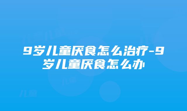 9岁儿童厌食怎么治疗-9岁儿童厌食怎么办