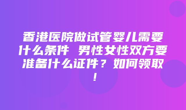 香港医院做试管婴儿需要什么条件 男性女性双方要准备什么证件？如何领取！