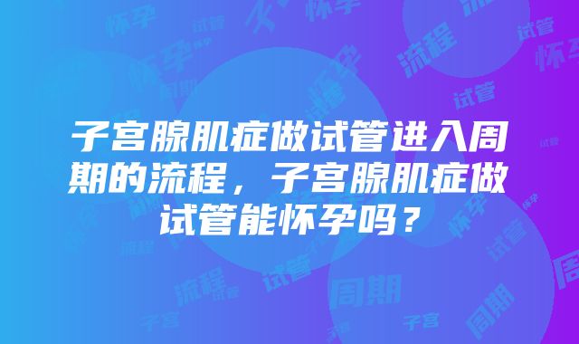 子宫腺肌症做试管进入周期的流程，子宫腺肌症做试管能怀孕吗？