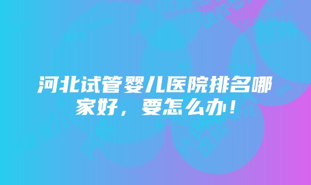 河北试管婴儿医院排名哪家好，要怎么办！