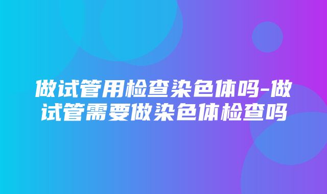 做试管用检查染色体吗-做试管需要做染色体检查吗