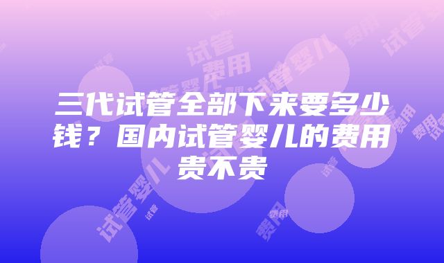 三代试管全部下来要多少钱？国内试管婴儿的费用贵不贵