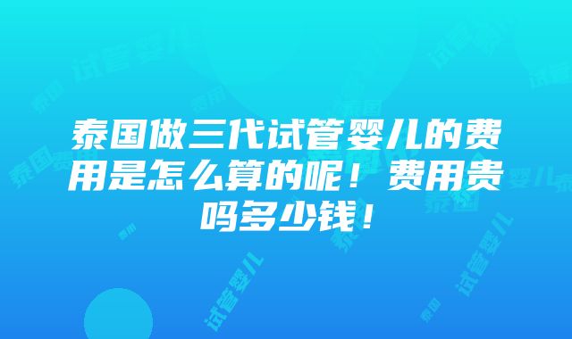 泰国做三代试管婴儿的费用是怎么算的呢！费用贵吗多少钱！