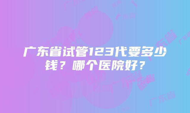 广东省试管123代要多少钱？哪个医院好？