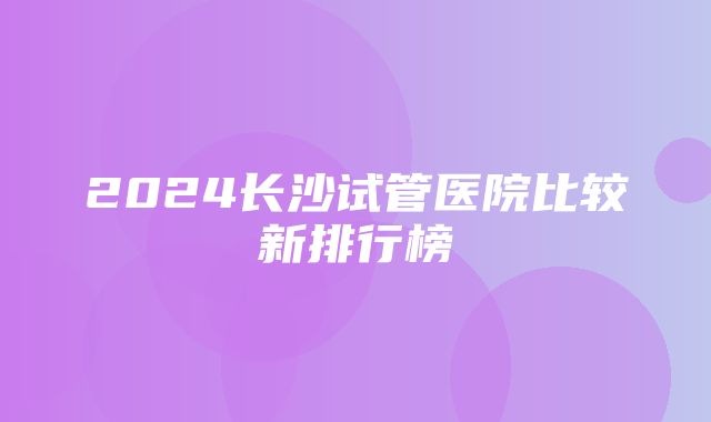 2024长沙试管医院比较新排行榜