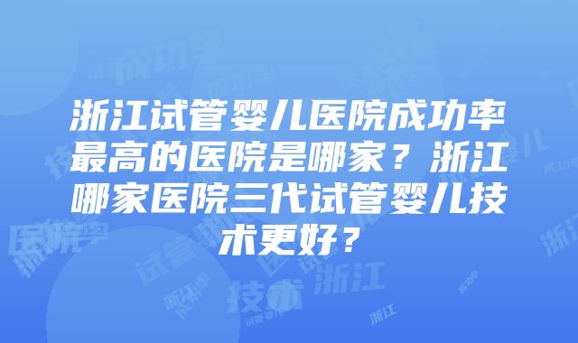 浙江试管婴儿医院成功率最高的医院是哪家？浙江哪家医院三代试管婴儿技术更好？