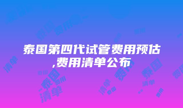 泰国第四代试管费用预估,费用清单公布