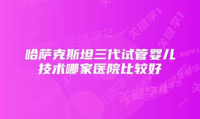 哈萨克斯坦三代试管婴儿技术哪家医院比较好