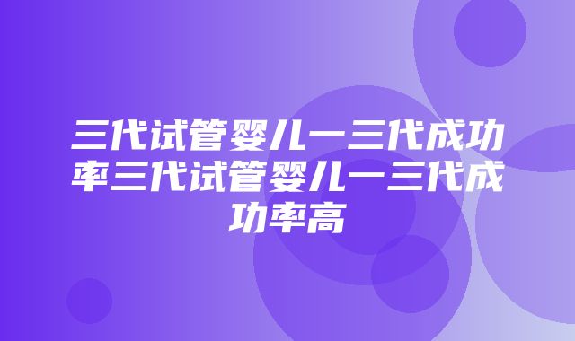 三代试管婴儿一三代成功率三代试管婴儿一三代成功率高