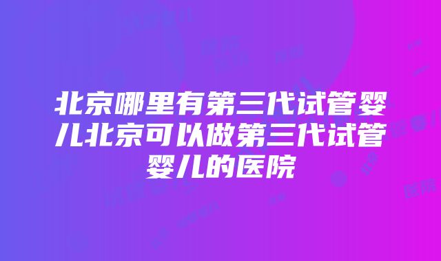 北京哪里有第三代试管婴儿北京可以做第三代试管婴儿的医院