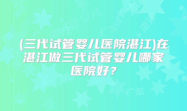 (三代试管婴儿医院湛江)在湛江做三代试管婴儿哪家医院好？