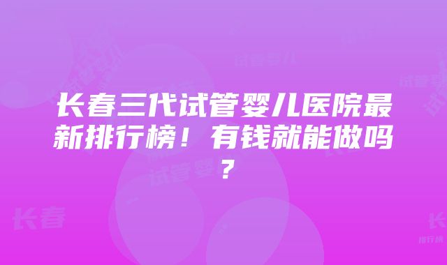 长春三代试管婴儿医院最新排行榜！有钱就能做吗？