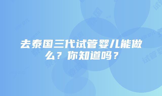 去泰国三代试管婴儿能做么？你知道吗？