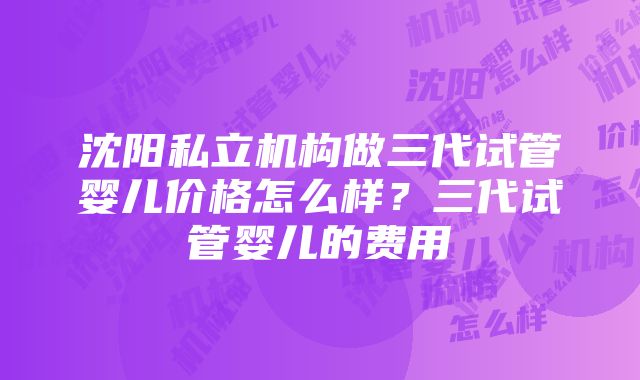 沈阳私立机构做三代试管婴儿价格怎么样？三代试管婴儿的费用