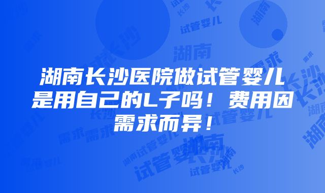 湖南长沙医院做试管婴儿是用自己的L子吗！费用因需求而异！